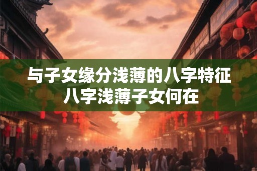 与子女缘分浅薄的八字特征 八字浅薄子女何在
