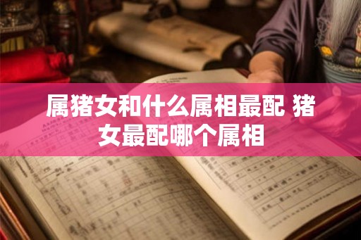 属猪女和什么属相最配 猪女最配哪个属相