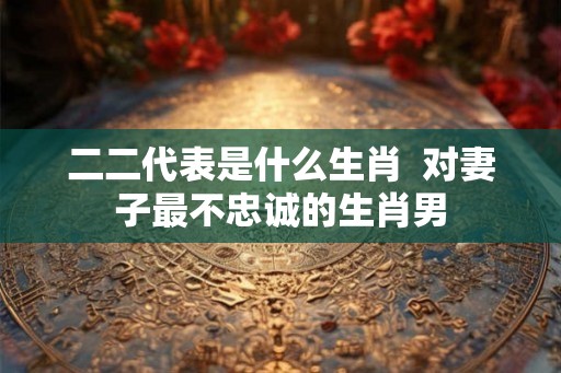 二二代表是什么生肖  对妻子最不忠诚的生肖男