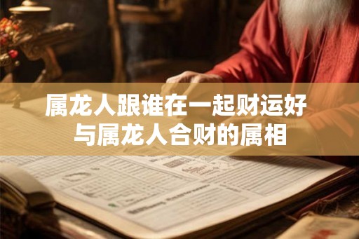 属龙人跟谁在一起财运好 与属龙人合财的属相 属龙人跟谁在一起财运好 与属龙人合财的属相