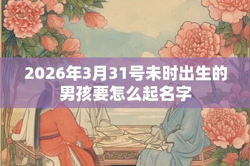 2026年3月31号未时出生的男孩要怎么起名字 2026年3月31号未时出生的男孩要怎么起名字