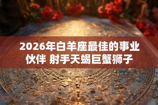 2026年白羊座最佳的事业伙伴 射手天蝎巨蟹狮子 2026年白羊座最佳的事业伙伴 射手天蝎巨蟹狮子