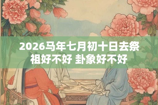 2026马年七月初十日去祭祖好不好 卦象好不好 2026马年七月初十日去祭祖好不好 卦象好不好