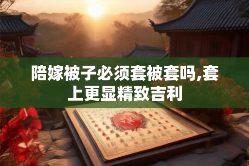 陪嫁被子必须套被套吗,套上更显精致吉利