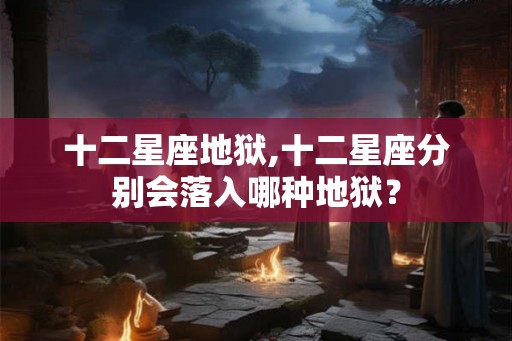 十二星座地狱,十二星座分别会落入哪种地狱？
