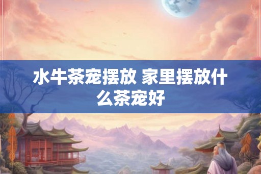 水牛茶宠摆放 家里摆放什么茶宠好 水牛茶宠摆放 家里摆放什么茶宠好