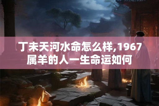 丁未天河水命怎么样,1967属羊的人一生命运如何