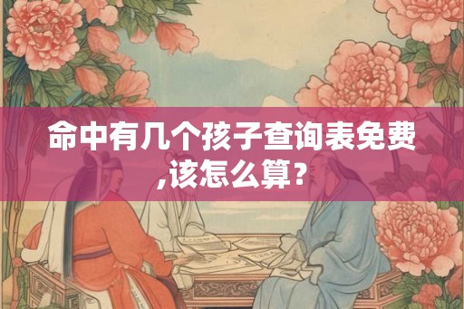命中有几个孩子查询表免费,该怎么算? 命中有几个孩子查询表免费,该怎么算?