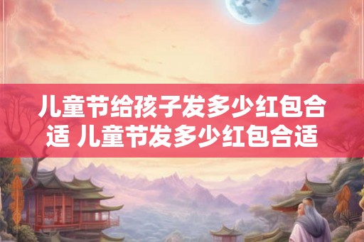 儿童节给孩子发多少红包合适 儿童节发多少红包合适