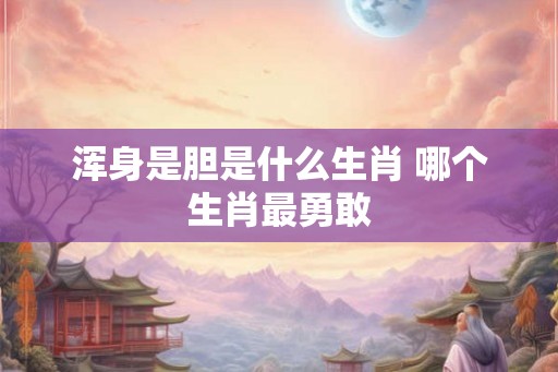 浑身是胆是什么生肖 哪个生肖最勇敢 浑身是胆是什么生肖 哪个生肖最勇敢