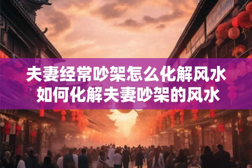 夫妻经常吵架怎么化解风水 如何化解夫妻吵架的风水