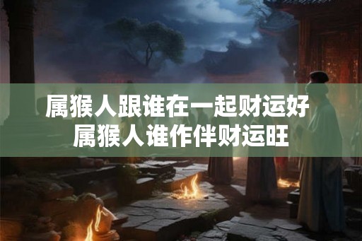 属猴人跟谁在一起财运好 属猴人谁作伴财运旺