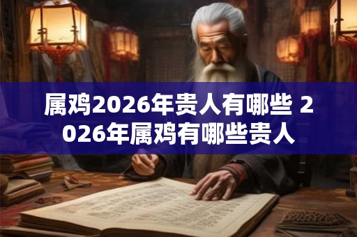 属鸡2026年贵人有哪些 2026年属鸡有哪些贵人