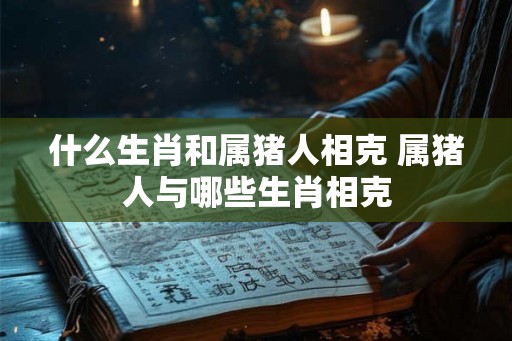 什么生肖和属猪人相克 属猪人与哪些生肖相克
