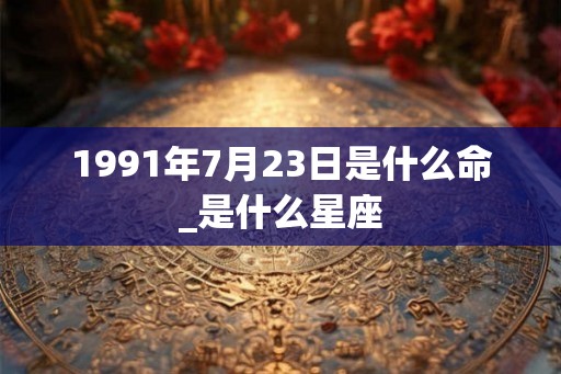 1991年7月23日是什么命_是什么星座