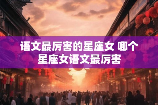 语文最厉害的星座女 哪个星座女语文最厉害 语文最厉害的星座女 哪个星座女语文最厉害