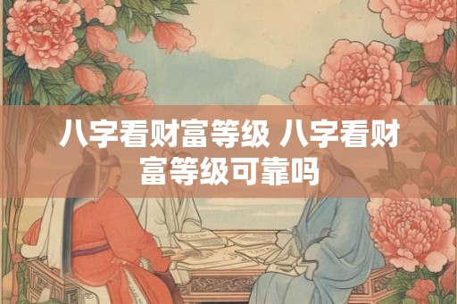 八字看财富等级 八字看财富等级可靠吗 八字看财富等级 八字看财富等级可靠吗