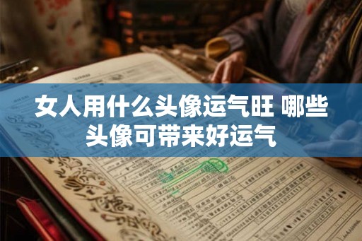 女人用什么头像运气旺 哪些头像可带来好运气 女人用什么头像运气旺 哪些头像可带来好运气