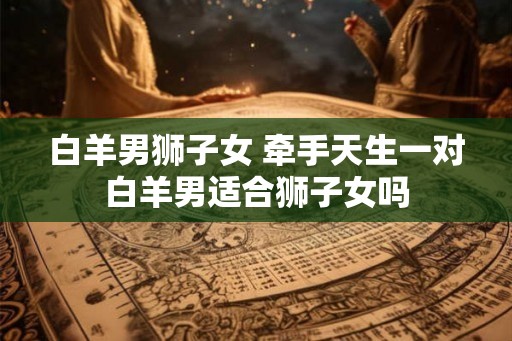 白羊男狮子女 牵手天生一对白羊男适合狮子女吗