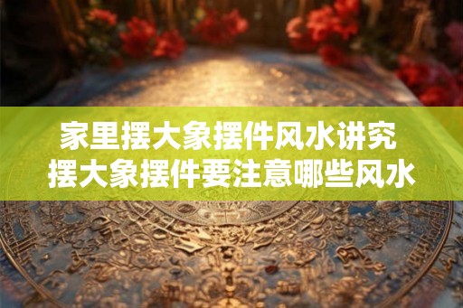 家里摆大象摆件风水讲究 摆大象摆件要注意哪些风水
