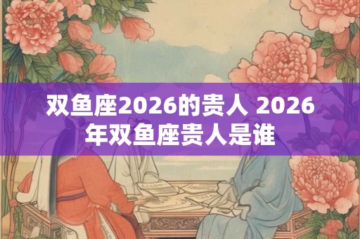 双鱼座2026的贵人 2026年双鱼座贵人是谁