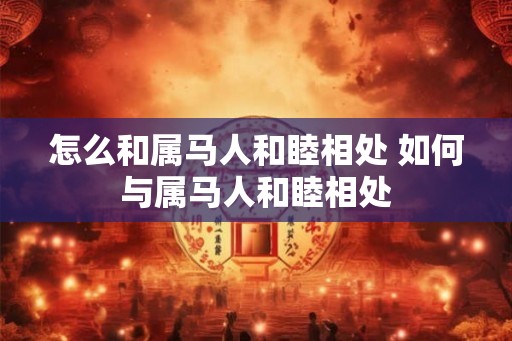 怎么和属马人和睦相处 如何与属马人和睦相处 怎么和属马人和睦相处 如何与属马人和睦相处