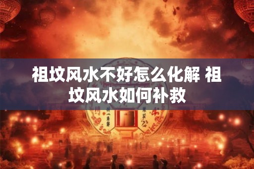 祖坟风水不好怎么化解 祖坟风水如何补救