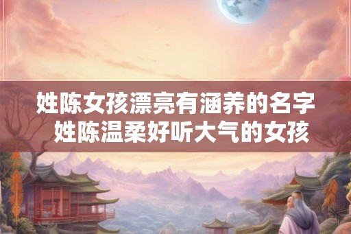 姓陈女孩漂亮有涵养的名字  姓陈温柔好听大气的女孩名字