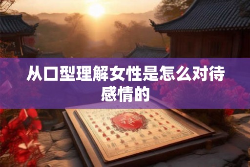 从口型理解女性是怎么对待感情的 从口型理解女性是怎么对待感情的