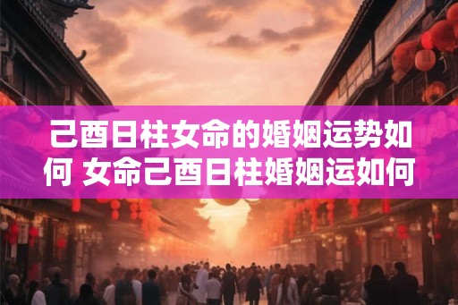 己酉日柱女命的婚姻运势如何 女命己酉日柱婚姻运如何