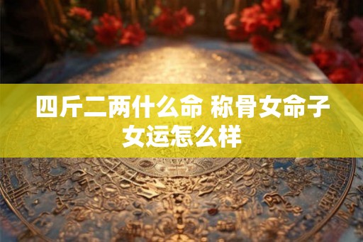 四斤二两什么命 称骨女命子女运怎么样 四斤二两什么命 称骨女命子女运怎么样