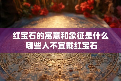 红宝石的寓意和象征是什么 哪些人不宜戴红宝石 红宝石的寓意和象征是什么 哪些人不宜戴红宝石