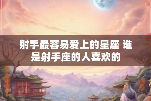 射手最容易爱上的星座 谁是射手座的人喜欢的