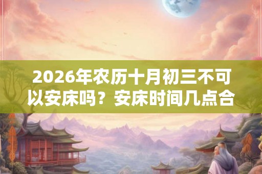 2026年农历十月初三不可以安床吗？安床时间几点合适？