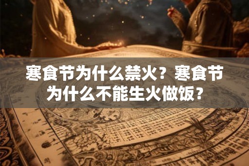 寒食节为什么禁火?寒食节为什么不能生火做饭? 寒食节为什么禁火?寒食节为什么不能生火做饭?
