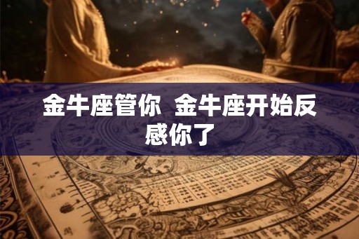 金牛座管你 金牛座开始反感你了 金牛座管你 金牛座开始反感你了
