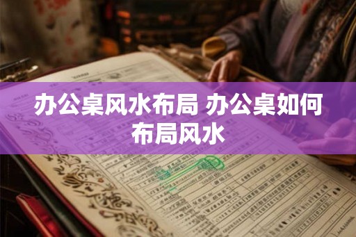 办公桌风水布局 办公桌如何布局风水