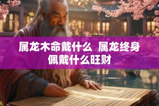 属龙木命戴什么  属龙终身佩戴什么旺财