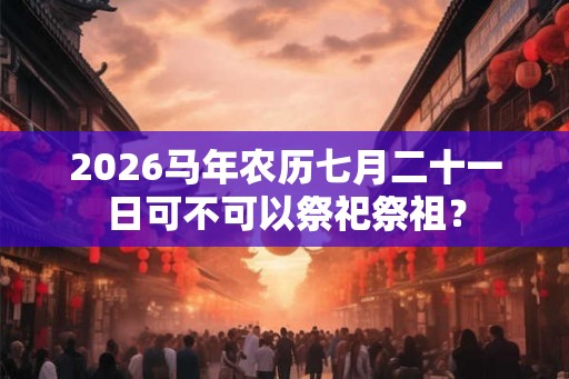2026马年农历七月二十一日可不可以祭祀祭祖？