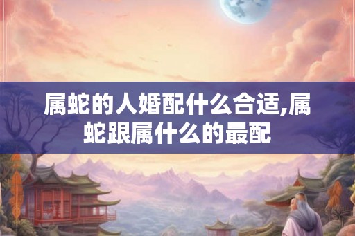 属蛇的人婚配什么合适,属蛇跟属什么的最配