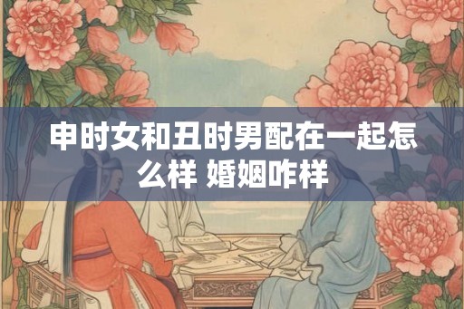 申时女和丑时男配在一起怎么样 婚姻咋样 申时女和丑时男配在一起怎么样 婚姻咋样