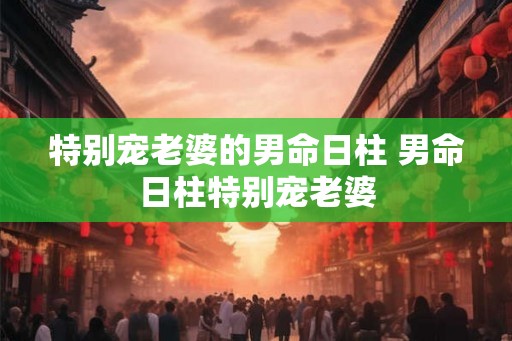 特别宠老婆的男命日柱 男命日柱特别宠老婆 特别宠老婆的男命日柱 男命日柱特别宠老婆