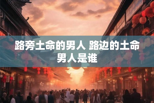 路旁土命的男人 路边的土命男人是谁 路旁土命的男人 路边的土命男人是谁