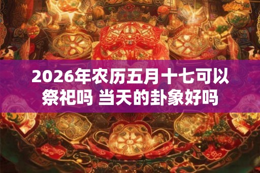 2026年农历五月十七可以祭祀吗 当天的卦象好吗