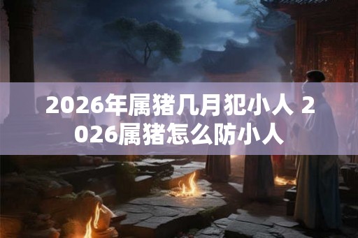 2026年属猪几月犯小人 2026属猪怎么防小人