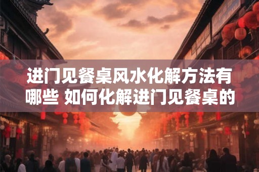 进门见餐桌风水化解方法有哪些 如何化解进门见餐桌的风水问题