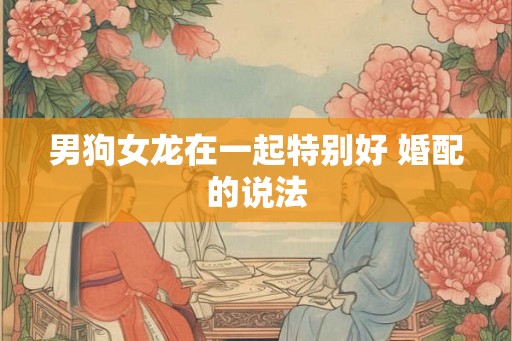 男狗女龙在一起特别好 婚配的说法 男狗女龙在一起特别好 婚配的说法