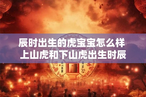 辰时出生的虎宝宝怎么样 上山虎和下山虎出生时辰