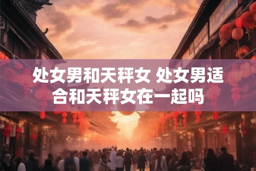 处女男和天秤女 处女男适合和天秤女在一起吗