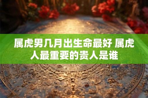 属虎男几月出生命最好 属虎人最重要的贵人是谁